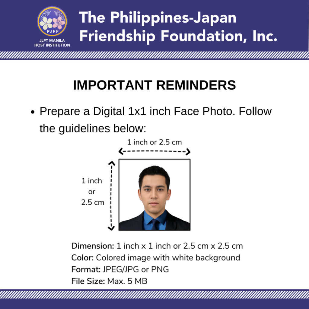 Important Reminders:
• Prepare a Digital 1x1 inch Face Photo.

Dimension: 1 inch x 1 inch or 2.5 cm x 2.5 cm
Color: Colored image with white background
Format: JPEG/JPG or PNG
File Size: 5 MB Max