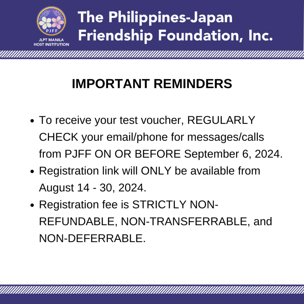 Important Reminders:
• To receive your test voucher, REGULARLY CHECK your email/phone for messages/calls from PJFF ON OR BEFORE September 6, 2024.
• Registration link will ONLY be available from August 14 - 30, 2024.
• Registration fee is STRICTLY NON-REFUNDABLE, NON-TRANSFERRABLE, and NON-DEFERRABLE.